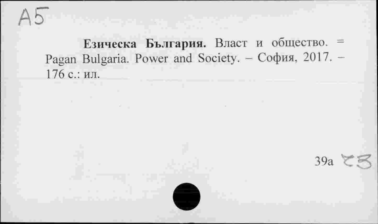 ﻿Езическа България. Власт и общество. = Pagan Bulgaria. Power and Society. - София, 2017. -176 с.: ил.
39а trS